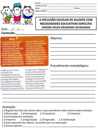 Escola: ___________________________________________________
Professor (a): _____________________________________________
Série: ______________________________ Turma: _______________
Observações: _____________________________________________
_________________________________________________________
A INCLUSÃO ESCOLAR DE ALUNOS COM
NECESSIDADES EDUCATIVAS ESPECIAIS
SIMONE HELEN DRUMOND ISCHKANIAN
Data ...../...../......
Conteúdo:_________________________________________________
Objetivo:
____________________________
____________________________
____________________________
____________________________
____________________________
Procedimento metodológico:
____________________________
____________________________
____________________________
____________________________
____________________________
_________________________________________________________
_________________________________________________________
_________________________________________________________
_________________________________________________________
Avaliação:
( ) Registro das falas dos alunos sobre o que aprenderam sobre determinado conteúdo.
( ) Observação ( ) Participação ( ) Frequência ( ) Interesse
( ) Assimilação dos conteúdos
( ) Empenho ( ) Organização ( ) Progressão ( ) Colaboração
( ) Auto expressão dos saberes, de acordo com sua maturação.
( ) Outros aspectos _________________________________________________________
 
