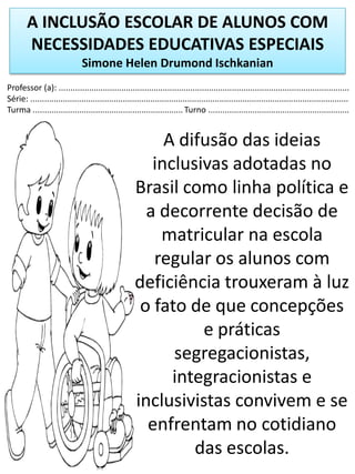 A INCLUSÃO ESCOLAR DE ALUNOS COM
NECESSIDADES EDUCATIVAS ESPECIAIS
Simone Helen Drumond Ischkanian
Professor (a): ..............................................................................................................................
Série: ..........................................................................................................................................
Turma ................................................................. Turno .............................................................
A difusão das ideias
inclusivas adotadas no
Brasil como linha política e
a decorrente decisão de
matricular na escola
regular os alunos com
deficiência trouxeram à luz
o fato de que concepções
e práticas
segregacionistas,
integracionistas e
inclusivistas convivem e se
enfrentam no cotidiano
das escolas.
 