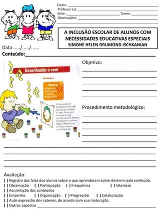 Escola: ___________________________________________________
Professor (a): _____________________________________________
Série: ______________________________ Turma: _______________
Observações: _____________________________________________
_________________________________________________________
A INCLUSÃO ESCOLAR DE ALUNOS COM
NECESSIDADES EDUCATIVAS ESPECIAIS
SIMONE HELEN DRUMOND ISCHKANIAN
Data ...../...../......
Conteúdo:_________________________________________________
Objetivo:
____________________________
____________________________
____________________________
____________________________
____________________________
Procedimento metodológico:
____________________________
____________________________
____________________________
____________________________
____________________________
_________________________________________________________
_________________________________________________________
_________________________________________________________
_________________________________________________________
Avaliação:
( ) Registro das falas dos alunos sobre o que aprenderam sobre determinado conteúdo.
( ) Observação ( ) Participação ( ) Frequência ( ) Interesse
( ) Assimilação dos conteúdos
( ) Empenho ( ) Organização ( ) Progressão ( ) Colaboração
( ) Auto expressão dos saberes, de acordo com sua maturação.
( ) Outros aspectos _________________________________________________________
 