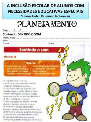 A INCLUSÃO ESCOLAR DE ALUNOS COM
NECESSIDADES EDUCATIVAS ESPECIAIS
Simone Helen Drumond Ischkanian
PLANEJAMENTO
Data ....../....../........
Conteúdo: SENTIDO O SOM
Professor (a): ..............................................................................................................................
Série: ..........................................................................................................................................
Turma ................................................................. Turno .............................................................
 