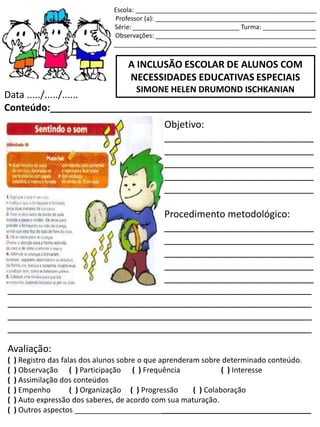 Escola: ___________________________________________________
Professor (a): _____________________________________________
Série: ______________________________ Turma: _______________
Observações: _____________________________________________
_________________________________________________________
A INCLUSÃO ESCOLAR DE ALUNOS COM
NECESSIDADES EDUCATIVAS ESPECIAIS
SIMONE HELEN DRUMOND ISCHKANIAN
Data ...../...../......
Conteúdo:_________________________________________________
Objetivo:
____________________________
____________________________
____________________________
____________________________
____________________________
Procedimento metodológico:
____________________________
____________________________
____________________________
____________________________
____________________________
_________________________________________________________
_________________________________________________________
_________________________________________________________
_________________________________________________________
Avaliação:
( ) Registro das falas dos alunos sobre o que aprenderam sobre determinado conteúdo.
( ) Observação ( ) Participação ( ) Frequência ( ) Interesse
( ) Assimilação dos conteúdos
( ) Empenho ( ) Organização ( ) Progressão ( ) Colaboração
( ) Auto expressão dos saberes, de acordo com sua maturação.
( ) Outros aspectos _________________________________________________________
 