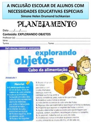 A INCLUSÃO ESCOLAR DE ALUNOS COM
NECESSIDADES EDUCATIVAS ESPECIAIS
Simone Helen Drumond Ischkanian
PLANEJAMENTO
Data ....../....../........
Conteúdo: EXPLORANDO OBJETOS
Professor (a): ..............................................................................................................................
Série: ..........................................................................................................................................
Turma ................................................................. Turno .............................................................
 