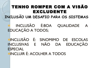 TENHO ROMPER COM A VISÃOTENHO ROMPER COM A VISÃO
EXCLUDENTEEXCLUDENTE
INCLUSÃO É:BOA QUALIDADE A
EDUCAÇÃO A TODOS;
INCLUSÃO É: SINOMIMO DE ESCOLAS
INCLUSIVAS E NÃO DA EDUCAÇÃO
ESPECIAL
INCLUIR É: ACOLHER A TODOS
INCLUSÃO UM DESAFIO PARA OS SISTEMAS
 