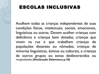 ESCOLAS INCLUSIVASESCOLAS INCLUSIVAS
  
Acolhem todas as crianças independentes de suas
condições físicas, intelectuais, sociais, emocionais,
linguísticas ou outras. Devem acolher crianças com
deficiência e crianças bem dotadas; crianças que
vivem na rua e que trabalham crianças de
populações distantes ou nômades; crianças de
minorias linguísticas, étnicas ou culturais, e crianças
de outros grupos ou zonas desfavorecidos ou
marginalizados.(Declaração Salamanca p.18)
 