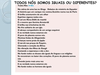 Todos Nós 14 Bis
Na calma de uma lua no Xingu Debaixo do mistério do Equador
A história que um cacique me contou.Sozinho numa rua de Paris
O brilho aventureiro de um olhar
Espíritos ciganos todos nós.
O sol em Nova Délhi de manhã
É o mesmo que ilumina Amsterdã
E brilha nas trincheiras do Irã.
No frio solitário de um iglu
O abraço companheiro de um amigo esquimó
E na verdade nunca estamos sós
O povo do planeta somos nós.
Meninas lindas do Afeganistão
Crianças numa praia do Japão
O tai-chi nas praças de Pequim.
Chorando o coração da África
Na vibração dos filhos de Xangô
Cantando a esperança e não a dor.
No fundo todos os deuses são iguais As línguas e as religiões
Se encontram no bater dos corações. O povo do planeta somos
nós
Vivendo junto mais uma vez
E na verdade nunca estamos sós
No fundo todos os homens são iguais
TODOS NÓS SOMOS IGUAIS OU DIFERENTES?
 