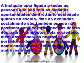 A inclusão está ligada a todas as 
pessoas que não têm as mesmas 
oportunidades dentro,tanto sociedade 
quanto na escola. Mas os excluídos 
socialmente são também os que não 
possuem condições financeiras dentro 
dos padrões impostos pela sociedade, 
além dos idosos, os negros e os 
portadores de deficiências físicas, 
como cadeirantes, deficientes visuais, 
auditivos e mentais. 
 