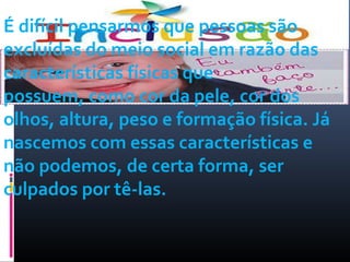 É difícil pensarmos que pessoas são 
excluídas do meio social em razão das 
características físicas que 
possuem, como cor da pele, cor dos 
olhos, altura, peso e formação física. Já 
nascemos com essas características e 
não podemos, de certa forma, ser 
culpados por tê-las. 
 