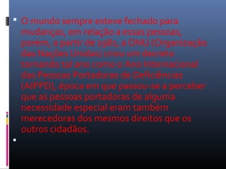  O mundo sempre esteve fechado para 
mudanças, em relação a essas pessoas, 
porém, a partir de 1981, a ONU (Organização 
das Nações Unidas) criou um decreto 
tornando tal ano como o Ano Internacional 
das Pessoas Portadoras de Deficiências 
(AIPPD), época em que passou-se a perceber 
que as pessoas portadoras de alguma 
necessidade especial eram também 
merecedoras dos mesmos direitos que os 
outros cidadãos. 
 
 