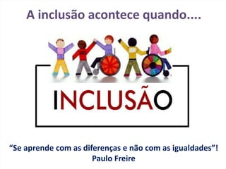 A inclusão acontece quando....
“Se aprende com as diferenças e não com as igualdades”!
Paulo Freire
 