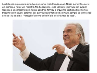 Aos 63 anos, ouviu do seu médico que nunca mais tocaria piano. Nesse momento, morre
um pianista e nasce um maestro. No dia seguinte, João Carlos se inscreveu em aula de
regência e se apresentou em Paris e Londres, formou a orquestra Bachiana Filarmônica,
trabalhou com jovens carentes dos bairros da periferia de São Paulo, sempre se lembrando
do que seu pai dizia: “Persiga seu sonho que um dia ele virá atrás de você”.
 