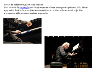 Moral da história de João Carlos Martins
Esta história de superação nos mostra que ele não se entregou na primeira dificuldade
que a vida lhe impôs, e muito menos na última e continuou lutando até hoje. Um
exemplo de vida, automotivação e superação.
 