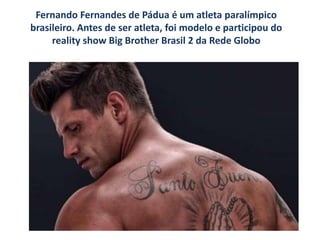 Fernando Fernandes de Pádua é um atleta paralímpico
brasileiro. Antes de ser atleta, foi modelo e participou do
reality show Big Brother Brasil 2 da Rede Globo
 