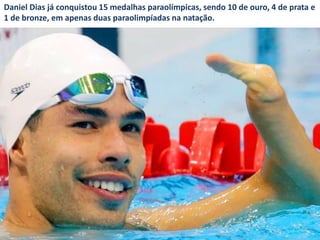 Daniel Dias já conquistou 15 medalhas paraolímpicas, sendo 10 de ouro, 4 de prata e
1 de bronze, em apenas duas paraolimpíadas na natação.
 