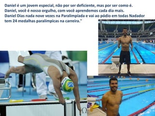 Daniel é um jovem especial, não por ser deficiente, mas por ser como é.
Daniel, você é nosso orgulho, com você aprendemos cada dia mais.
Daniel Dias nada nove vezes na Paralimpíada e vai ao pódio em todas Nadador
tem 24 medalhas paralímpicas na carreira."
 