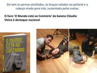 Ele tem as pernas atrofiadas, os braços colados no peitoral e a
cabeça virada para trás, sustentada pelas costas.
O livro 'O Mundo está ao Contrário' do baiano Cláudio
Vieira é destaque nacional
 