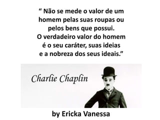 “ Não se mede o valor de um
homem pelas suas roupas ou
pelos bens que possui.
O verdadeiro valor do homem
é o seu caráter, suas ideias
e a nobreza dos seus ideais.”
by Ericka Vanessa
 