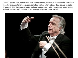 Com 20 poucos anos, João Carlos Martins era um dos pianistas mais aclamados de todo o
mundo, sendo, notoriamente, considerado o melhor interprete de Bach da sua geração.
O maestro já havia se apresentado no famosos Carnegie Hall e inaugurou o Glenn Gould
Memorial em Toronto, quando se viu privado de realizar o que amava.
 