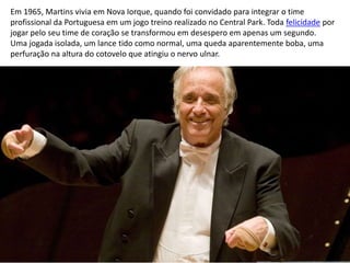 Em 1965, Martins vivia em Nova Iorque, quando foi convidado para integrar o time
profissional da Portuguesa em um jogo treino realizado no Central Park. Toda felicidade por
jogar pelo seu time de coração se transformou em desespero em apenas um segundo.
Uma jogada isolada, um lance tido como normal, uma queda aparentemente boba, uma
perfuração na altura do cotovelo que atingiu o nervo ulnar.
 