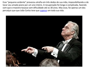 Esse “pequeno acidente” provocou atrofia em três dedos de sua mão, impossibilitando-o de
tocar seu amado piano por um ano inteiro. A recuperação foi longa e complicada, fazendo
com que o maestro tocasse com dificuldade até os 30 anos. Mas esse, foi apenas um dos
percalços que que João Carlos teve que superar em toda sua vida.
 
