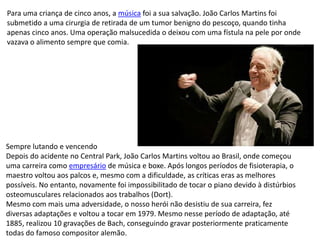 Para uma criança de cinco anos, a música foi a sua salvação. João Carlos Martins foi
submetido a uma cirurgia de retirada de um tumor benigno do pescoço, quando tinha
apenas cinco anos. Uma operação malsucedida o deixou com uma fístula na pele por onde
vazava o alimento sempre que comia.
Sempre lutando e vencendo
Depois do acidente no Central Park, João Carlos Martins voltou ao Brasil, onde começou
uma carreira como empresário de música e boxe. Após longos períodos de fisioterapia, o
maestro voltou aos palcos e, mesmo com a dificuldade, as críticas eras as melhores
possíveis. No entanto, novamente foi impossibilitado de tocar o piano devido à distúrbios
osteomusculares relacionados aos trabalhos (Dort).
Mesmo com mais uma adversidade, o nosso herói não desistiu de sua carreira, fez
diversas adaptações e voltou a tocar em 1979. Mesmo nesse período de adaptação, até
1885, realizou 10 gravações de Bach, conseguindo gravar posteriormente praticamente
todas do famoso compositor alemão.
 