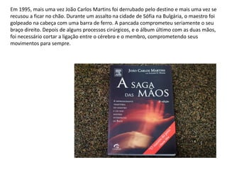 Em 1995, mais uma vez João Carlos Martins foi derrubado pelo destino e mais uma vez se
recusou a ficar no chão. Durante um assalto na cidade de Sófia na Bulgária, o maestro foi
golpeado na cabeça com uma barra de ferro. A pancada comprometeu seriamente o seu
braço direito. Depois de alguns processos cirúrgicos, e o álbum último com as duas mãos,
foi necessário cortar a ligação entre o cérebro e o membro, comprometendo seus
movimentos para sempre.
 