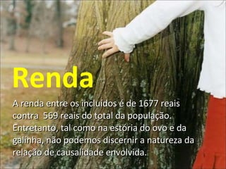 A renda entre os incluídos é de 1677 reais contra  569 reais do total da população. Entretanto, tal como na estória do ovo e da galinha, não podemos discernir a natureza da relação de causalidade envolvida. Renda 