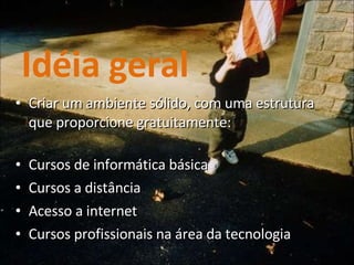 Idéia geral Criar um ambiente sólido, com uma estrutura que proporcione gratuitamente: Cursos de informática básica Cursos a distância Acesso a internet Cursos profissionais na área da tecnologia 
