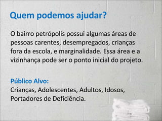 Quem podemos ajudar? O bairro petrópolis possui algumas áreas de pessoas carentes, desempregados, crianças fora da escola, e marginalidade. Essa área e a vizinhança pode ser o ponto inicial do projeto. Público Alvo: Crianças, Adolescentes, Adultos, Idosos, Portadores de Deficiência. 