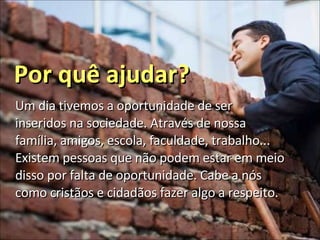 Por quê ajudar? Um dia tivemos a oportunidade de ser inseridos na sociedade. Através de nossa família, amigos, escola, faculdade, trabalho... Existem pessoas que não podem estar em meio disso por falta de oportunidade. Cabe a nós como cristãos e cidadãos fazer algo a respeito. 