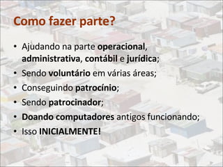 Como fazer parte? Ajudando na parte  operacional ,  administrativa ,  contábil  e  jurídica ; Sendo  voluntário  em várias áreas; Conseguindo  patrocínio ; Sendo  patrocinador ; Doando computadores  antigos funcionando; Isso  INICIALMENTE! 