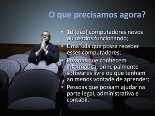O que precisamos agora? 10 (dez) computadores novos ou usados funcionando; Uma sala que possa receber esses computadores; Pessoas que conhecem informática, principalmente softwares livre ou que tenham ao menos vontade de aprender; Pessoas que possam ajudar na parte legal, administrativa e contábil. 