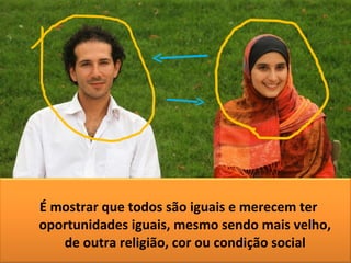 É mostrar que todos são iguais e merecem ter oportunidades iguais, mesmo sendo mais velho, de outra religião, cor ou condição social 