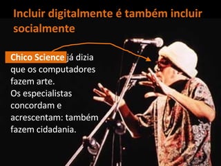Incluir digitalmente é também incluir socialmente Chico Science  já dizia que os computadores fazem arte.  Os especialistas concordam e acrescentam: também fazem cidadania. 