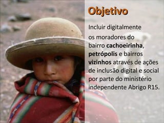 Objetivo Incluir digitalmente  os moradores do  bairro  cachoeirinha ,  petrópolis  e bairros  vizinhos  através de ações de inclusão digital e social por parte do ministério independente Abrigo R15. 