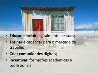Educar  e incluir digitalmente pessoas;  Treinar  e capacitar para o mercado de trabalho; Criar comunidades  digitais; Incentivar   formações acadêmicas e profissionais;  