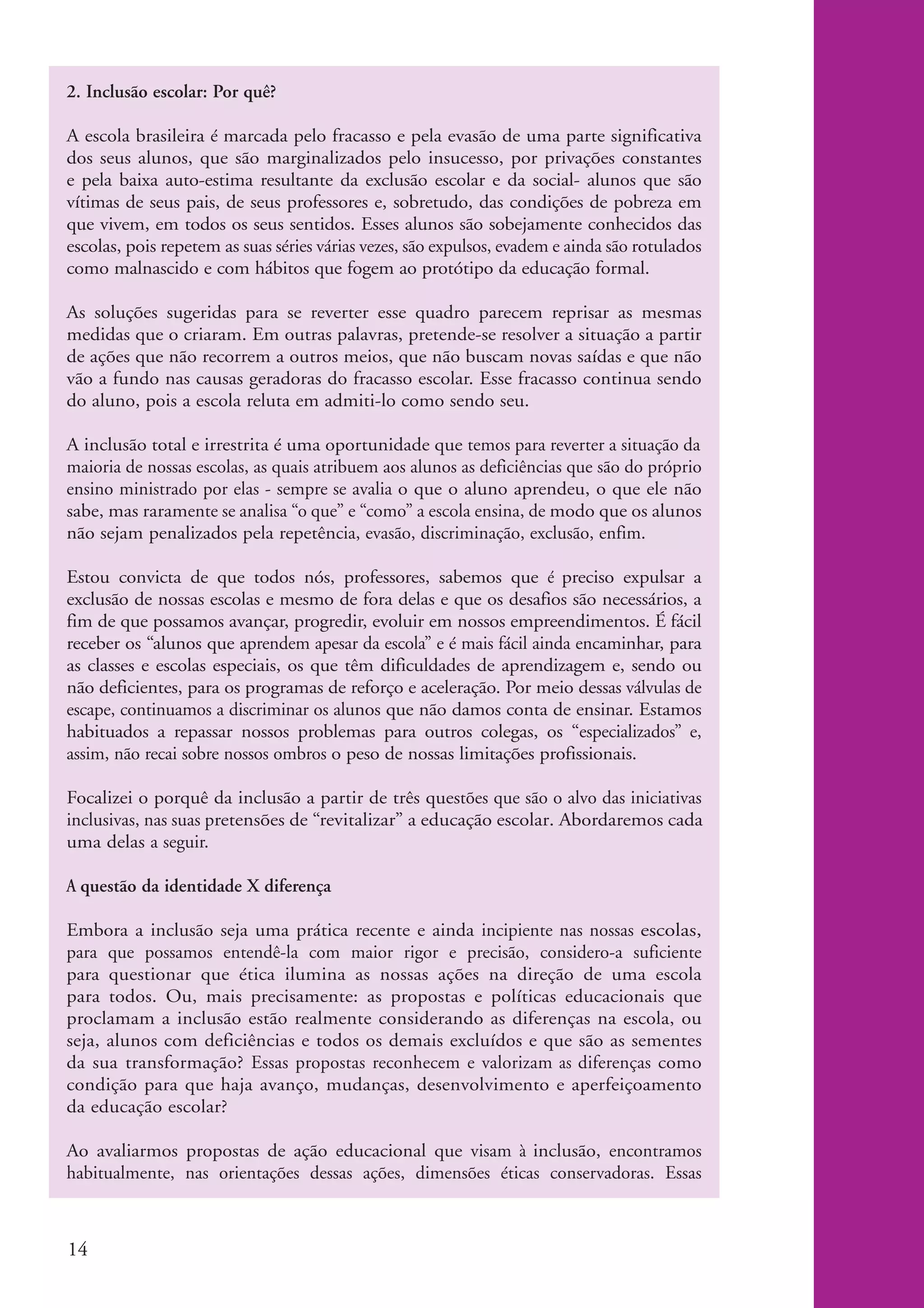 2. Inclusão escolar: Por quê?

          A escola brasileira é marcada pelo fracasso e pela evasão de uma parte significativa
          dos seus alunos, que são marginalizados pelo insucesso, por privações constantes
          e pela baixa auto-estima resultante da exclusão escolar e da social- alunos que são
          vítimas de seus pais, de seus professores e, sobretudo, das condições de pobreza em
          que vivem, em todos os seus sentidos. Esses alunos são sobejamente conhecidos das
          escolas, pois repetem as suas séries várias vezes, são expulsos, evadem e ainda são rotulados
          como malnascido e com hábitos que fogem ao protótipo da educação formal.

          As soluções sugeridas para se reverter esse quadro parecem reprisar as mesmas
          medidas que o criaram. Em outras palavras, pretende-se resolver a situação a partir
          de ações que não recorrem a outros meios, que não buscam novas saídas e que não
          vão a fundo nas causas geradoras do fracasso escolar. Esse fracasso continua sendo
          do aluno, pois a escola reluta em admiti-lo como sendo seu.

          A inclusão total e irrestrita é uma oportunidade que temos para reverter a situação da
          maioria de nossas escolas, as quais atribuem aos alunos as deficiências que são do próprio
          ensino ministrado por elas - sempre se avalia o que o aluno aprendeu, o que ele não
          sabe, mas raramente se analisa “o que” e “como” a escola ensina, de modo que os alunos
          não sejam penalizados pela repetência, evasão, discriminação, exclusão, enfim.

          Estou convicta de que todos nós, professores, sabemos que é preciso expulsar a
          exclusão de nossas escolas e mesmo de fora delas e que os desafios são necessários, a
          fim de que possamos avançar, progredir, evoluir em nossos empreendimentos. É fácil
          receber os “alunos que aprendem apesar da escola” e é mais fácil ainda encaminhar, para
          as classes e escolas especiais, os que têm dificuldades de aprendizagem e, sendo ou
          não deficientes, para os programas de reforço e aceleração. Por meio dessas válvulas de
          escape, continuamos a discriminar os alunos que não damos conta de ensinar. Estamos
          habituados a repassar nossos problemas para outros colegas, os “especializados” e,
          assim, não recai sobre nossos ombros o peso de nossas limitações profissionais.

          Focalizei o porquê da inclusão a partir de três questões que são o alvo das iniciativas
          inclusivas, nas suas pretensões de “revitalizar” a educação escolar. Abordaremos cada
          uma delas a seguir.

          A questão da identidade X diferença

          Embora a inclusão seja uma prática recente e ainda incipiente nas nossas escolas,
          para que possamos entendê-la com maior rigor e precisão, considero-a suficiente
          para questionar que ética ilumina as nossas ações na direção de uma escola
          para todos. Ou, mais precisamente: as propostas e políticas educacionais que
          proclamam a inclusão estão realmente considerando as diferenças na escola, ou
          seja, alunos com deficiências e todos os demais excluídos e que são as sementes
          da sua transformação? Essas propostas reconhecem e valorizam as diferenças como
          condição para que haja avanço, mudanças, desenvolvimento e aperfeiçoamento
          da educação escolar?

          Ao avaliarmos propostas de ação educacional que visam à inclusão, encontramos
          habitualmente, nas orientações dessas ações, dimensões éticas conservadoras. Essas



          14


kit1_mod4.indd 14                                                                                         3/8/07 2:48:09 PM
 