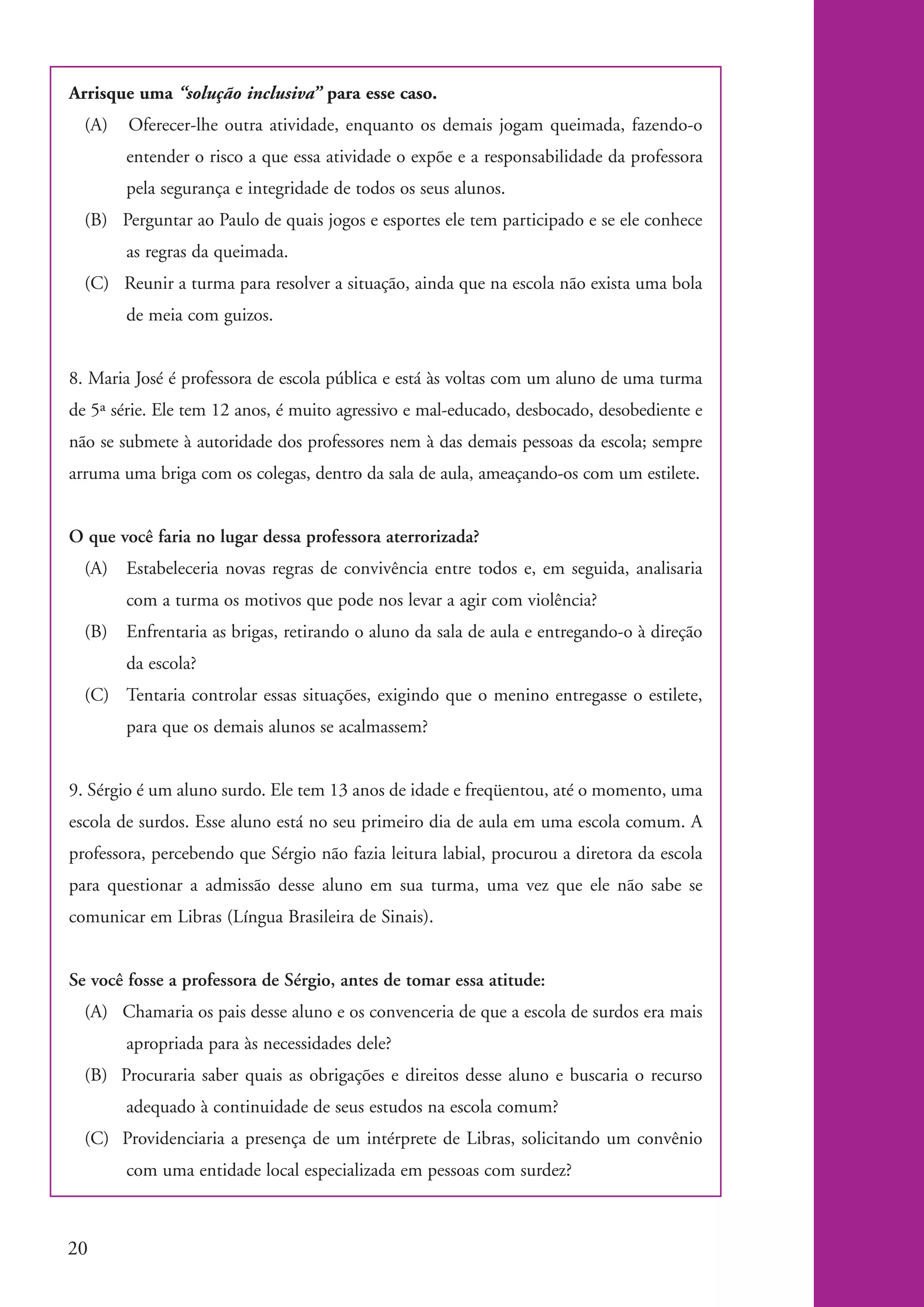 Arrisque uma “solução inclusiva” para esse caso.
              (A)   Oferecer-lhe outra atividade, enquanto os demais jogam queimada, fazendo-o
                    entender o risco a que essa atividade o expõe e a responsabilidade da professora
                    pela segurança e integridade de todos os seus alunos.
              (B) Perguntar ao Paulo de quais jogos e esportes ele tem participado e se ele conhece
                    as regras da queimada.
              (C) Reunir a turma para resolver a situação, ainda que na escola não exista uma bola
                    de meia com guizos.


           8. Maria José é professora de escola pública e está às voltas com um aluno de uma turma
           de 5ª série. Ele tem 12 anos, é muito agressivo e mal-educado, desbocado, desobediente e
           não se submete à autoridade dos professores nem à das demais pessoas da escola; sempre
           arruma uma briga com os colegas, dentro da sala de aula, ameaçando-os com um estilete.


           O que você faria no lugar dessa professora aterrorizada?
              (A) Estabeleceria novas regras de convivência entre todos e, em seguida, analisaria
                    com a turma os motivos que pode nos levar a agir com violência?
              (B)   Enfrentaria as brigas, retirando o aluno da sala de aula e entregando-o à direção
                    da escola?
              (C) Tentaria controlar essas situações, exigindo que o menino entregasse o estilete,
                    para que os demais alunos se acalmassem?


           9. Sérgio é um aluno surdo. Ele tem 13 anos de idade e freqüentou, até o momento, uma
           escola de surdos. Esse aluno está no seu primeiro dia de aula em uma escola comum. A
           professora, percebendo que Sérgio não fazia leitura labial, procurou a diretora da escola
           para questionar a admissão desse aluno em sua turma, uma vez que ele não sabe se
           comunicar em Libras (Língua Brasileira de Sinais).


           Se você fosse a professora de Sérgio, antes de tomar essa atitude:
              (A) Chamaria os pais desse aluno e os convenceria de que a escola de surdos era mais
                    apropriada para às necessidades dele?
              (B) Procuraria saber quais as obrigações e direitos desse aluno e buscaria o recurso
                    adequado à continuidade de seus estudos na escola comum?
              (C) Providenciaria a presença de um intérprete de Libras, solicitando um convênio
                    com uma entidade local especializada em pessoas com surdez?



          20


kit1_mod4.indd 20                                                                                       3/8/07 2:48:10 PM
 