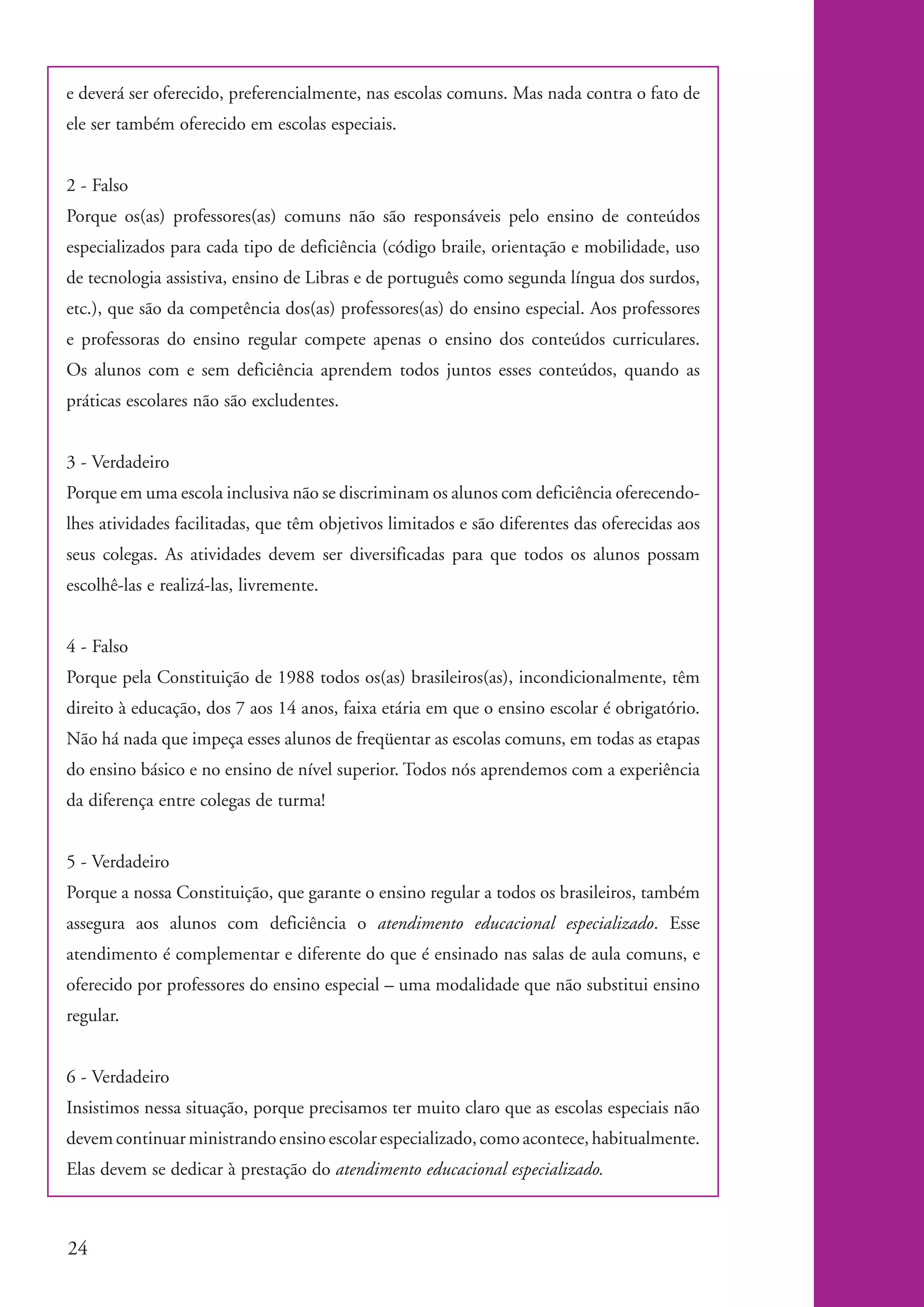 e deverá ser oferecido, preferencialmente, nas escolas comuns. Mas nada contra o fato de
          ele ser também oferecido em escolas especiais.


          2 - Falso
          Porque os(as) professores(as) comuns não são responsáveis pelo ensino de conteúdos
          especializados para cada tipo de deficiência (código braile, orientação e mobilidade, uso
          de tecnologia assistiva, ensino de Libras e de português como segunda língua dos surdos,
          etc.), que são da competência dos(as) professores(as) do ensino especial. Aos professores
          e professoras do ensino regular compete apenas o ensino dos conteúdos curriculares.
          Os alunos com e sem deficiência aprendem todos juntos esses conteúdos, quando as
          práticas escolares não são excludentes.


          3 - Verdadeiro
          Porque em uma escola inclusiva não se discriminam os alunos com deficiência oferecendo-
          lhes atividades facilitadas, que têm objetivos limitados e são diferentes das oferecidas aos
          seus colegas. As atividades devem ser diversificadas para que todos os alunos possam
          escolhê-las e realizá-las, livremente.


          4 - Falso
          Porque pela Constituição de 1988 todos os(as) brasileiros(as), incondicionalmente, têm
          direito à educação, dos 7 aos 14 anos, faixa etária em que o ensino escolar é obrigatório.
          Não há nada que impeça esses alunos de freqüentar as escolas comuns, em todas as etapas
          do ensino básico e no ensino de nível superior. Todos nós aprendemos com a experiência
          da diferença entre colegas de turma!


          5 - Verdadeiro
          Porque a nossa Constituição, que garante o ensino regular a todos os brasileiros, também
          assegura aos alunos com deficiência o atendimento educacional especializado. Esse
          atendimento é complementar e diferente do que é ensinado nas salas de aula comuns, e
          oferecido por professores do ensino especial – uma modalidade que não substitui ensino
          regular.


          6 - Verdadeiro
          Insistimos nessa situação, porque precisamos ter muito claro que as escolas especiais não
          devem continuar ministrando ensino escolar especializado, como acontece, habitualmente.
          Elas devem se dedicar à prestação do atendimento educacional especializado.



          24


kit1_mod4.indd 24                                                                                        3/8/07 2:48:11 PM
 