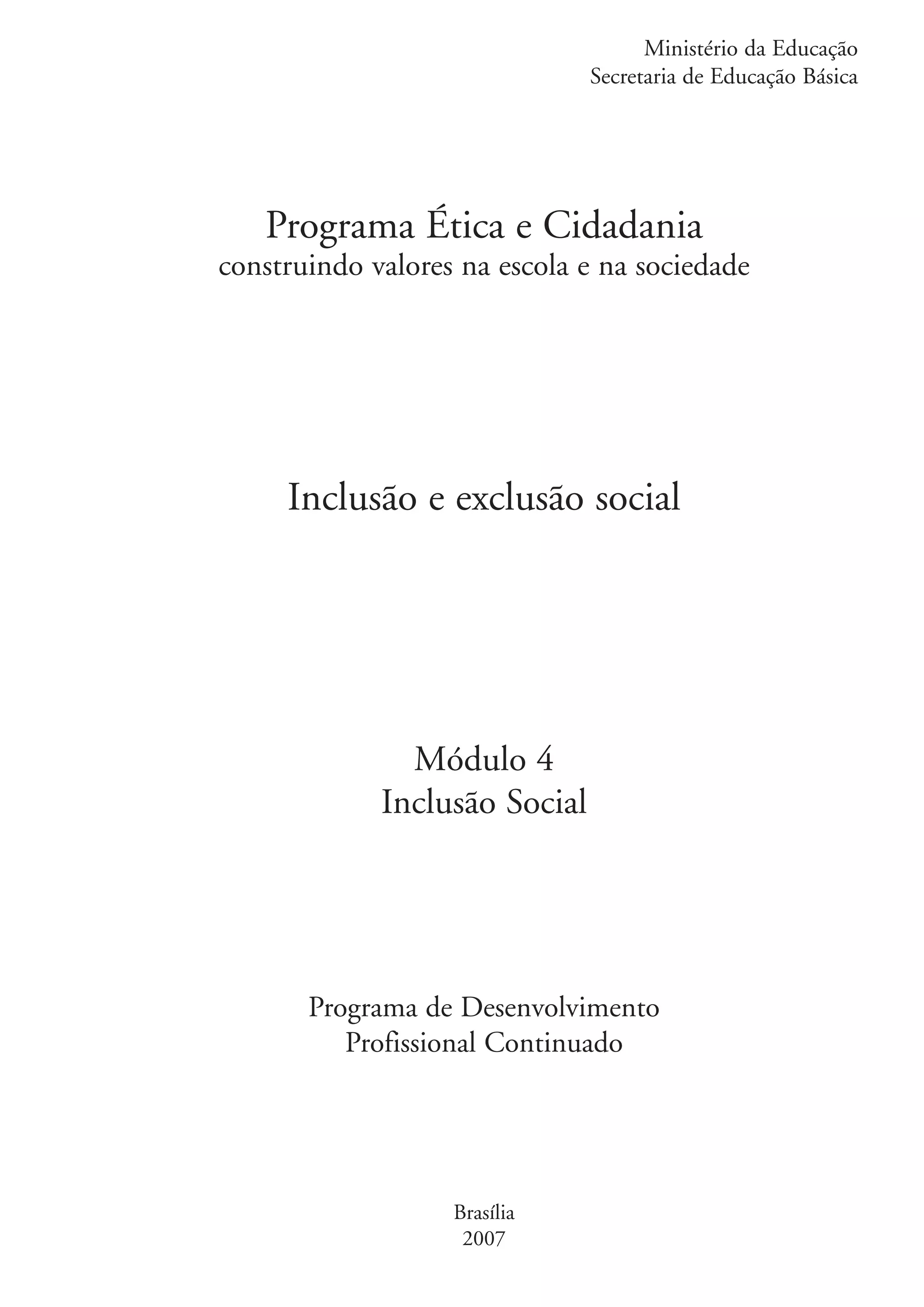 Ministério da Educação
                                                  Secretaria de Educação Básica




                      Programa Ética e Cidadania
                   construindo valores na escola e na sociedade




                        Inclusão e exclusão social




                                  Módulo 4
                                Inclusão Social




                          Programa de Desenvolvimento
                             Profissional Continuado




                                      Brasília
                                       2007


kit1_mod4.indd 1                                                            3/8/07 2:48:01 PM
 
