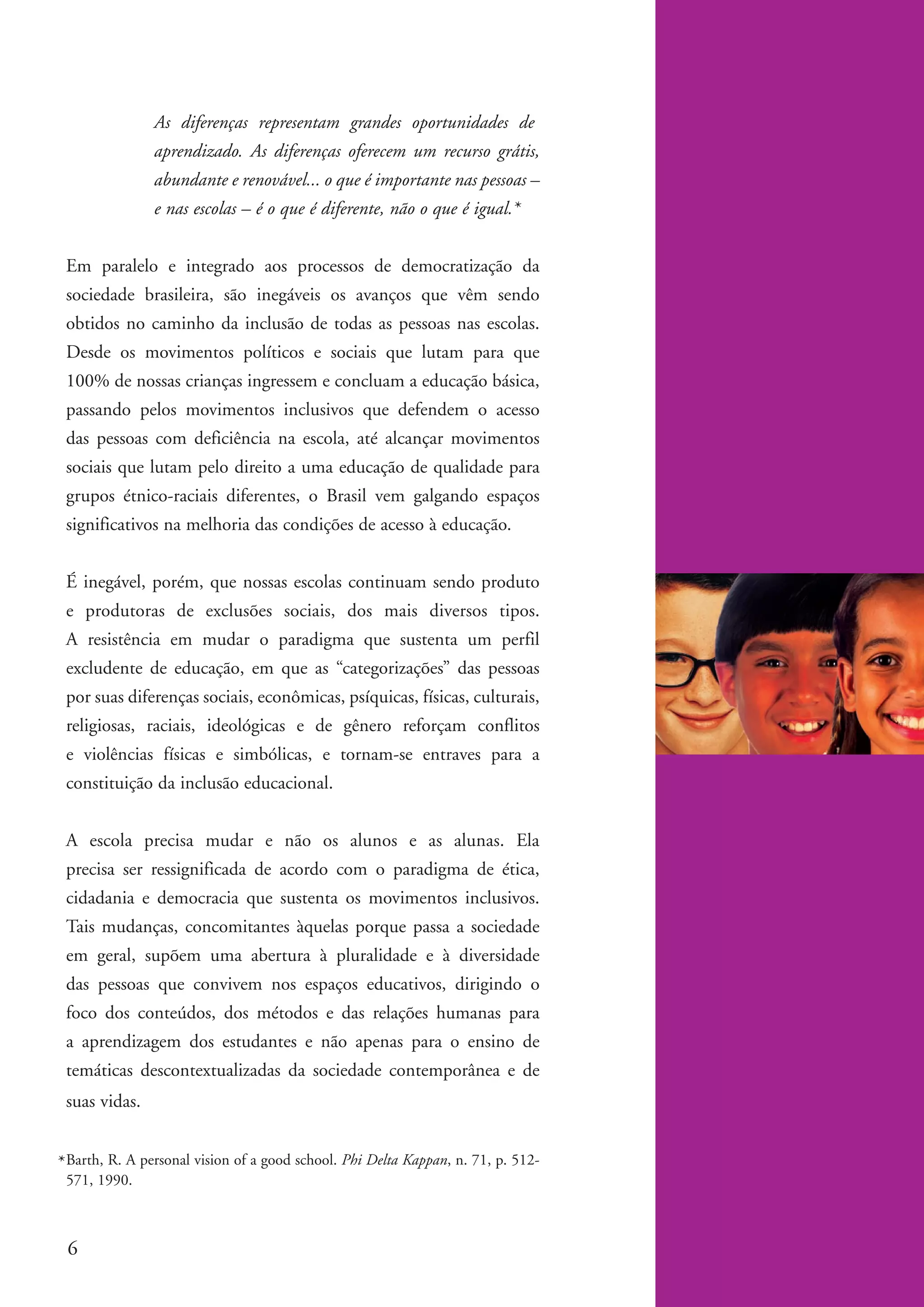 As diferenças representam grandes oportunidades de
                        aprendizado. As diferenças oferecem um recurso grátis,
                        abundante e renovável... o que é importante nas pessoas –
                        e nas escolas – é o que é diferente, não o que é igual.*


          Em paralelo e integrado aos processos de democratização da
          sociedade brasileira, são inegáveis os avanços que vêm sendo
          obtidos no caminho da inclusão de todas as pessoas nas escolas.
          Desde os movimentos políticos e sociais que lutam para que
          100% de nossas crianças ingressem e concluam a educação básica,
          passando pelos movimentos inclusivos que defendem o acesso
          das pessoas com deficiência na escola, até alcançar movimentos
          sociais que lutam pelo direito a uma educação de qualidade para
          grupos étnico-raciais diferentes, o Brasil vem galgando espaços
          significativos na melhoria das condições de acesso à educação.


          É inegável, porém, que nossas escolas continuam sendo produto
          e produtoras de exclusões sociais, dos mais diversos tipos.
          A resistência em mudar o paradigma que sustenta um perfil
          excludente de educação, em que as “categorizações” das pessoas
          por suas diferenças sociais, econômicas, psíquicas, físicas, culturais,
          religiosas, raciais, ideológicas e de gênero reforçam conflitos
          e violências físicas e simbólicas, e tornam-se entraves para a
          constituição da inclusão educacional.


          A escola precisa mudar e não os alunos e as alunas. Ela
          precisa ser ressignificada de acordo com o paradigma de ética,
          cidadania e democracia que sustenta os movimentos inclusivos.
          Tais mudanças, concomitantes àquelas porque passa a sociedade
          em geral, supõem uma abertura à pluralidade e à diversidade
          das pessoas que convivem nos espaços educativos, dirigindo o
          foco dos conteúdos, dos métodos e das relações humanas para
          a aprendizagem dos estudantes e não apenas para o ensino de
          temáticas descontextualizadas da sociedade contemporânea e de
          suas vidas.


        * Barth, R. A personal vision of a good school. Phi Delta Kappan, n. 71, p. 512-
          571, 1990.



          6


kit1_mod4.indd 6                                                                           3/8/07 2:48:05 PM
 