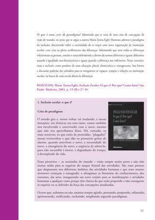 O que é uma crise de paradigma? Admitindo que se trata de uma crise de concepção, de
                    visão de mundo, no texto que se segue a autora Maria Teresa Eglér Mantoan adentra o paradigma
                    da inclusão, discorrendo sobre a necessidade de se traçar uma nova organização da instituição
                    escolar, com vista ao pleno acolhimento das diferenças. Salientando que nem todas as diferenças
                    inferiorizam as pessoas, conclui o texto defendendo o direito de sermos diferentes e iguais: diferentes
                    quando a igualdade nos descaracteriza e iguais quando a diferença nos inferioriza. Nesse contexto,
                    situa a inclusão como produto de uma educação plural, democrática e transgressora. Sua leitura
                    e discussão poderão dar subsídios para se reorganizar os espaços, tempos e relações na instituição
                    escolar, na busca de uma escola aberta às diferenças.

                    MANTOAN, Maria Teresa Eglér. Inclusão Escolar: O que é? Por que? Como fazer? São
                    Paulo: Moderna, 2003. p. 13-20 e 27-34.



                    1. Inclusão escolar: o que é?

                    Crise de paradigmas

                    O mundo gira e, nessas voltas vai mudando, e nessas
                    mutações, ora drásticas ora nem tanto, vamos também
                    nos envolvendo e convivendo com o novo, mesmo
                    que não nos apercebamos disso. Há, contado, os
                    mais sensíveis, os que estão de prontidão, “plugados”
                    nessas reviravoltas e que dão os primeiros gritos de
                    alarme, quando antevêem o novo, a necessidade do
                    novo, a emergência do novo, a urgência de adotá-lo,
                    para não sucumbir à morte, à degradação do tempo,
                    à decrepitude da vida.

                    Esses pioneiros – as sentinelas do mundo – estão sempre muito perto e não têm
                    muitas saídas para se esquivar do ataque frontal das novidades. São essas pessoas
                    que despontam nos diferentes âmbitos das atividades humanas e que num mesmo
                    momento começam a transgredir, a ultrapassar as fronteiras do conhecimento, dos
                    costumes, das artes, inaugurando um novo cenário para as manifestações e atividades
                    humanas a qualquer custo porque têm clareza do que estão propondo e não conseguem
                    se esquivar ou se defender da força das concepções atualizadas.

                    Ocorre que, saibamos ou não, estamos sempre agindo, pensando, propondo, refazendo,
                    aprimorando, retificando, excluindo, ampliando segundo paradigmas.



                                                                                                                       11


kit1_mod4.indd 11                                                                                                      3/8/07 2:48:08 PM
 