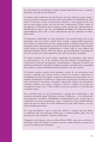 de outras formas de entendimento e perder a posição hegemônica em que se mantém,
                    ignorando o que foge aos seus domínios.

                    A exclusão escolar manifesta-se das mais diversas e perversas maneiras, e quase sempre o
                    que está em jogo é a ignorância do aluno diante dos padrões de cientificidade do saber
                    escolar. Ocorre que a escola se democratizou abrindo-se a novos grupos sociais, mas
                    não aos novos grupos sociais, mas não aos novos conhecimentos. Exclui, então, os
                    que ignoram o conhecimento que ela valoriza e, assim, entende que a democratização é
                    massificação de ensino e não cria a possibilidade de diálogo entre diferentes lugares
                    epistemológicos, não se abre a novos conhecimentos que não couberam, até então,
                    dentro dela.

                    O pensamento subdividido em áreas específicas é uma grande barreira para os que
                    pretendem, como nós, inovar a escola. Nesse sentido, é imprescindível questionar
                    este modelo de compreensão que nos é imposto desde os primeiros passos de nossa
                    formação escolar e que prossegue nos níveis de ensino mais graduados. Toda trajetória
                    escolar precisa ser repensada, considerando-se os efeitos cada vez mais nefastos das
                    hiperespecializações (Morin, 2001) dos saberes, que nos dificultam a articulação de
                    uns com os outros e de termos igualmente uma visão do essencial e do global.

                    O ensino curricular de nossas escolas, organizado em disciplinas, isola, separa
                    os conhecimentos, em vez de reconhecer suas inter-relações. Contrariamente, o
                    conhecimento evolui por recomposição, contextualização e integração de saberes em
                    redes de entendimento, não reduz o complexo ao simples, tornando maior a capacidade
                    de reconhecer o caráter multidimensional dos problemas e de suas soluções.

                    Os sistemas escolares também estão montados a partir de um pensamento que
                    recorta a realidade, que permite dividir os alunos em normais e deficientes, as
                    modalidades de ensino em regular e especial, os professores em especialistas nesta e
                    naquela manifestação das diferenças. A lógica dessa organização é marcada por uma
                    visão determinista, mecanicista, formalista, reducionista, própria do pensamento
                    científico moderno, que ignora o subjetivo, o afetivo, o criador, sem os quais não
                    conseguimos romper com o velho modelo escolar para produzir a reviravolta que
                    a inclusão impõe.

                    Essa reviravolta exige, em nível institucional, a extinção das categorizações e das
                    oposições excludentes iguais X diferentes, normais X deficientes – e, em nível pessoal,
                    que busquemos articulação., flexibilidade, interdependência entre as partes que se
                    conflitavam nos nossos pensamentos, ações e sentimentos. Essas atitudes diferem
                    muito das que são típicas das escolas tradicionais em que ainda atuamos e em que
                    fomos formados para ensinar.

                    Se o que pretendemos é que a escola seja inclusiva, é urgente que seus planos
                    se redefinam para uma educação voltada para a cidadania global, plena, livre de
                    preconceitos e que reconhece e valoriza as diferenças.

                    Chegamos a um impasse, como nos afirma Morin (2001), pois, para se reformar a
                    instituição, temos de reformar as mentes, mas não se pode reformar as mentes sem
                    uma prévia reforma das instituições.
                                                           [...]



                                                                                                        13


kit1_mod4.indd 13                                                                                       3/8/07 2:48:09 PM
 