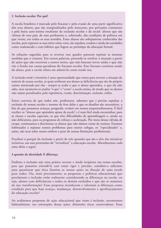 2. Inclusão escolar: Por quê?

          A escola brasileira é marcada pelo fracasso e pela evasão de uma parte significativa
          dos seus alunos, que são marginalizados pelo insucesso, por privações constantes
          e pela baixa auto-estima resultante da exclusão escolar e da social- alunos que são
          vítimas de seus pais, de seus professores e, sobretudo, das condições de pobreza em
          que vivem, em todos os seus sentidos. Esses alunos são sobejamente conhecidos das
          escolas, pois repetem as suas séries várias vezes, são expulsos, evadem e ainda são rotulados
          como malnascido e com hábitos que fogem ao protótipo da educação formal.

          As soluções sugeridas para se reverter esse quadro parecem reprisar as mesmas
          medidas que o criaram. Em outras palavras, pretende-se resolver a situação a partir
          de ações que não recorrem a outros meios, que não buscam novas saídas e que não
          vão a fundo nas causas geradoras do fracasso escolar. Esse fracasso continua sendo
          do aluno, pois a escola reluta em admiti-lo como sendo seu.

          A inclusão total e irrestrita é uma oportunidade que temos para reverter a situação da
          maioria de nossas escolas, as quais atribuem aos alunos as deficiências que são do próprio
          ensino ministrado por elas - sempre se avalia o que o aluno aprendeu, o que ele não
          sabe, mas raramente se analisa “o que” e “como” a escola ensina, de modo que os alunos
          não sejam penalizados pela repetência, evasão, discriminação, exclusão, enfim.

          Estou convicta de que todos nós, professores, sabemos que é preciso expulsar a
          exclusão de nossas escolas e mesmo de fora delas e que os desafios são necessários, a
          fim de que possamos avançar, progredir, evoluir em nossos empreendimentos. É fácil
          receber os “alunos que aprendem apesar da escola” e é mais fácil ainda encaminhar, para
          as classes e escolas especiais, os que têm dificuldades de aprendizagem e, sendo ou
          não deficientes, para os programas de reforço e aceleração. Por meio dessas válvulas de
          escape, continuamos a discriminar os alunos que não damos conta de ensinar. Estamos
          habituados a repassar nossos problemas para outros colegas, os “especializados” e,
          assim, não recai sobre nossos ombros o peso de nossas limitações profissionais.

          Focalizei o porquê da inclusão a partir de três questões que são o alvo das iniciativas
          inclusivas, nas suas pretensões de “revitalizar” a educação escolar. Abordaremos cada
          uma delas a seguir.

          A questão da identidade X diferença

          Embora a inclusão seja uma prática recente e ainda incipiente nas nossas escolas,
          para que possamos entendê-la com maior rigor e precisão, considero-a suficiente
          para questionar que ética ilumina as nossas ações na direção de uma escola
          para todos. Ou, mais precisamente: as propostas e políticas educacionais que
          proclamam a inclusão estão realmente considerando as diferenças na escola, ou
          seja, alunos com deficiências e todos os demais excluídos e que são as sementes
          da sua transformação? Essas propostas reconhecem e valorizam as diferenças como
          condição para que haja avanço, mudanças, desenvolvimento e aperfeiçoamento
          da educação escolar?

          Ao avaliarmos propostas de ação educacional que visam à inclusão, encontramos
          habitualmente, nas orientações dessas ações, dimensões éticas conservadoras. Essas



          14


kit1_mod4.indd 14                                                                                         3/8/07 2:48:09 PM
 