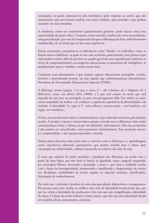 orientações, no geral, expressam-se pela tolerância e pelo respeito ao outro, que são
                    sentimentos que precisamos analisar com mais cuidado, para entender o que podem
                    esconder em suas entranhas.

                    A tolerância, como um sentimento aparentemente generoso, pode marcar uma certa
                    superioridade de quem tolera. O respeito, como conceito, implica um certo essencialismo,
                    uma generalização, que vem da compreensão de que as diferenças são fixas, definitivamente
                    estabelecidas, de tal modo que só nos resta respeitá-las.

                    Nessas orientações, entendem-se as deficiências como “fixadas” no indivíduo, como se
                    fossem marcas indeléveis, as quais só nos cabe aceitá-las, passivamente, pois pensa-se que
                    nada poderá evoluir, além do previsto no quadro geral das suas especificações estáticas: os
                    níveis de comprometimento, as categorias educacionais, os quocientes de inteligência, as
                    predisposições para o trabalho e outras tantas mais.

                    Consoante esses pressupostos é que criamos espaços educacionais protegidos, à parte,
                    restritos a determinadas pessoas, ou seja, àquelas que eufemisticamente denominamos
                    Portadoras de Necessidades Educacionais Especiais (PNEE).

                    A diferença, nesses espaços, “é o que o outro é” – ele é branco, ele é religioso, ele é
                    deficiente, como nos afirma Silva (2000), é o que está sempre no outro, que está
                    separado de nós para ser protegido ou para nos protegermos dele. Em ambos os casos,
                    somos impedidos de realizar e de conhecer a riqueza da experiência da diversidade e da
                    inclusão. A identidade “é o que se é”, como afirma o mesmo autor – sou brasileiro, sou
                    negro, sou estudante...

                    A ética, em sua dimensão crítica e transformadora, é que referenda nossa luta pela inclusão
                    escolar. A posição é oposta à conservadora, porque entende que as diferenças estão sendo
                    constantemente feitas e refeitas, já que vão diferindo, infinitamente. Elas são produzidas
                    e não podem ser naturalizadas, como pensamos, habitualmente. Essa produção merece
                    ser compreendida, e não apenas respeitada e tolerada.

                    Nossas ações educativas têm como eixos o convívio com as diferenças e a aprendizagem
                    corno experiência relacional, participativa, que produz sentido para o aluno, pois
                    contempla sua subjetividade, embora construída no coletivo das salas de aula.

                    É certo que relações de poder presidem a produção das diferenças na escola, mas a
                    partir de uma lógica que não mais se baseia na igualdade como categoria assegurada
                    por princípios liberais, inventada e decretada, a priori, e que trata a realidade escolar
                    com a ilusão da homogeneidade, promovendo e justificando a fragmentação do ensino
                    em disciplinas, modalidades de ensino regular ou especial, seriações, classificações,
                    hierarquias de conhecimentos.

                    Por tudo isso, a inclusão é produto de uma educação plural, democrática e transgressora.
                    Ela provoca uma crise escolar, ou melhor, uma crise de identidade institucional, que, por
                    sua vez, abala a identidade dos professores e faz com que seja ressignificada a identidade
                    do aluno. O aluno da escola inclusiva é outro sujeito, que não tem uma identidade fixada
                    em modelos ideais, permanentes, essenciais.



                                                                                                           15


kit1_mod4.indd 15                                                                                          3/8/07 2:48:09 PM
 