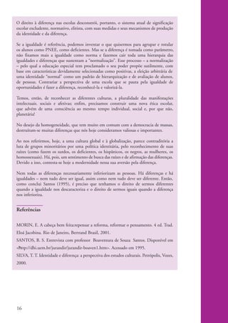 O direito à diferença nas escolas desconstrói, portanto, o sistema atual de significação
          escolar excludente, normativo, elitista, com suas medidas e seus mecanismos de produção
          da identidade e da diferença.

          Se a igualdade é referência, podemos inventar o que quisermos para agrupar e rotular
          os alunos como PNEE, como deficientes. Mas se a diferença é tomada como parâmetro,
          não fixamos mais a igualdade como norma e fazemos cair toda uma hierarquia das
          igualdades e diferenças que sustentam a “normalização”. Esse processo – a normalização
          – pelo qual a educação especial tem proclamado o seu poder propõe sutilmente, com
          base em características devidamente selecionadas como positivas, a eleição arbitrária de
          uma identidade “normal" como um padrão de hierarquização e de avaliação de alunos,
          de pessoas. Contrariar a perspectiva de uma escola que se pauta pela igualdade de
          oportunidades é fazer a diferença, reconhecê-la e valorizá-la.

          Temos, então, de reconhecer as diferentes culturas, a pluralidade das manifestações
          intelectuais. sociais e afetivas; enfim, precisamos construir uma nova ética escolar,
          que advém de uma consciência ao mesmo tempo individual, social e, por que não,
          planetária!

          No desejo da homogeneidade, que tem muito em comum com a democracia de massas,
          destruíram-se muitas diferenças que nós hoje consideramos valiosas e importantes.

          Ao nos referirmos, hoje, a uma cultura global e à globalização, parece contraditória a
          luta de grupos minoritários por uma política identitária, pelo reconhecimento de suas
          raízes (como fazem os surdos, os deficientes, os hispânicos, os negros, as mulheres, os
          homossexuais). Há, pois, um sentimento de busca das raízes e de afirmação das diferenças.
          Devido a isso, contesta-se hoje a modernidade nessa sua aversão pela diferença.

          Nem todas as diferenças necessariamente inferiorizam as pessoas. Há diferenças e há
          igualdades – nem tudo deve ser igual, assim como nem tudo deve ser diferente. Então,
          como conclui Santos (1995), é preciso que tenhamos o direito de sermos diferentes
          quando a igualdade nos descaracteriza e o direito de sermos iguais quando a diferença
          nos inferioriza.


          Referências

          MORIN, E. A cabeça bem feita:repensar a reforma, reformar o pensamento. 4 ed. Trad.
          Eloá Jacobina. Rio de Janeiro, Bertrand Brasil, 2001.
          SANTOS, B. S. Entrevista com professor Boaventura de Souza Santos. Disponível em
          <http://dhi.uem.br/jurandir/jurandir-boaven1.htm>. Acessado em 1995.
          SILVA, T. T. Identidade e diferença: a perspectiva dos estudos culturais. Petrópolis, Vozes,
          2000.




          16


kit1_mod4.indd 16                                                                                        3/8/07 2:48:09 PM
 
