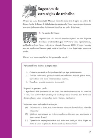 Sugestões de
                                          estratégias de trabalho
                    O texto de Maria Teresa Eglér Mantoan possibilita uma série de ações no âmbito do
                    Fórum Escolar de Ética e de Cidadania e das salas de aula. Como exemplo, sugerimos um
                    teste que ajuda os membros do Fórum a identificar seu poder de inclusão.

                                              Í Na reunião do Fórum:

                                              Propomos que cada um dos presentes responda ao teste de poder
                                              de inclusão criado também pela Profa Maria Teresa Eglér Mantoan,
                    publicado no livro Humor e Alegria na educação (Summus, 2006). O teste é simples
                    mas, de acordo com Mantoan, pode ajudar a identificar o vírus da exclusão, latente nas
                    escolas.

                    O teste, bem como seu gabarito, são apresentados a seguir:



                    Para esse breve exame, as regras são:

                        1. Colocar-se na condição dos professores(as) que aqui apresentaremos.
                        2. Escolher a alternativa que você adotaria em cada caso, mas sem pensar muito,
                               respondendo com o que vem mais rápido à cabeça.
                        3. Descobrir e aprender mais sobre si mesma(o).


                    Responda às questões e confira.
                    1. A professora Sueli procura incluir um aluno com deficiência mental em sua turma de
                    1ª série. Tudo caminha bem em relação à socialização desse educando, mas diante dos
                    demais colegas o atraso intelectual do aluno é bastante significativo.


                    Nesse caso, como você resolveria a situação?
                      (A) Encaminharia o aluno para o atendimento educacional especializado oferecido
                               pela escola?
                      (B)      Solicitaria a presença de um professor auxiliar ou itinerante para acompanhar o
                               aluno em sala de aula?
                      (C) Esperaria um tempo para verificar se o aluno tem condições de se adaptar ao
                               ritmo da classe ou precisaria de uma escola ou classe especial?



                                                                                                           17


kit1_mod4.indd 17                                                                                          3/8/07 2:48:10 PM
 