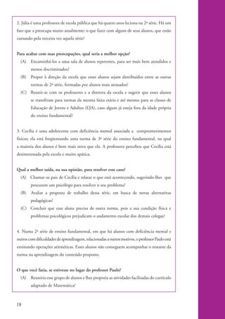 2. Júlia é uma professora de escola pública que há quatro anos leciona na 2ª série. Há um
           fato que a preocupa muito atualmente: o que fazer com alguns de seus alunos, que estão
           cursando pela terceira vez aquela série?


           Para acabar com suas preocupações, qual seria a melhor opção?
              (A) Encaminhá-los a uma sala de alunos repetentes, para ser mais bem atendidos e
                    menos discriminados?
              (B)   Propor à direção da escola que esses alunos sejam distribuídos entre as outras
                    turmas de 2ª série, formadas por alunos mais atrasados?
              (C) Reunir-se com os professores e a diretora da escola e sugerir que esses alunos
                    se transfiram para turmas da mesma faixa etária e até mesmo para as classes de
                    Educação de Jovens e Adultos (EJA), caso algum já esteja fora da idade própria
                    do ensino fundamental?


           3. Cecília é uma adolescente com deficiência mental associada a comprometimentos
           físicos; ela está freqüentando uma turma de 3ª série do ensino fundamental, na qual
           a maioria dos alunos é bem mais nova que ela. A professora percebeu que Cecília está
           desinteressada pela escola e muito apática.


           Qual a melhor saída, na sua opinião, para resolver esse caso?
              (A) Chamar os pais de Cecília e relatar o que está acontecendo, sugerindo-lhes que
                    procurem um psicólogo para resolver o seu problema?
              (B)   Avaliar a proposta de trabalho dessa série, em busca de novas alternativas
                    pedagógicas?
              (C) Concluir que essa aluna precisa de outra turma, pois a sua condição física e
                    problemas psicológicos prejudicam o andamento escolar dos demais colegas?


           4. Numa 2ª série de ensino fundamental, em que há alunos com deficiência mental e
           outros com dificuldades de aprendizagem, relacionadas a outros motivos, o professor Paulo está
           ensinando operações aritméticas. Esses alunos não conseguem acompanhar o restante da
           turma na aprendizagem do conteúdo proposto.


           O que você faria, se estivesse no lugar do professor Paulo?
              (A) Reuniria esse grupo de alunos e lhes proporia as atividades facilitadas do currículo
                    adaptado de Matemática?



          18


kit1_mod4.indd 18                                                                                           3/8/07 2:48:10 PM
 