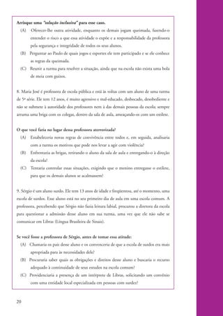 Arrisque uma “solução inclusiva” para esse caso.
              (A)   Oferecer-lhe outra atividade, enquanto os demais jogam queimada, fazendo-o
                    entender o risco a que essa atividade o expõe e a responsabilidade da professora
                    pela segurança e integridade de todos os seus alunos.
              (B) Perguntar ao Paulo de quais jogos e esportes ele tem participado e se ele conhece
                    as regras da queimada.
              (C) Reunir a turma para resolver a situação, ainda que na escola não exista uma bola
                    de meia com guizos.


           8. Maria José é professora de escola pública e está às voltas com um aluno de uma turma
           de 5ª série. Ele tem 12 anos, é muito agressivo e mal-educado, desbocado, desobediente e
           não se submete à autoridade dos professores nem à das demais pessoas da escola; sempre
           arruma uma briga com os colegas, dentro da sala de aula, ameaçando-os com um estilete.


           O que você faria no lugar dessa professora aterrorizada?
              (A) Estabeleceria novas regras de convivência entre todos e, em seguida, analisaria
                    com a turma os motivos que pode nos levar a agir com violência?
              (B)   Enfrentaria as brigas, retirando o aluno da sala de aula e entregando-o à direção
                    da escola?
              (C) Tentaria controlar essas situações, exigindo que o menino entregasse o estilete,
                    para que os demais alunos se acalmassem?


           9. Sérgio é um aluno surdo. Ele tem 13 anos de idade e freqüentou, até o momento, uma
           escola de surdos. Esse aluno está no seu primeiro dia de aula em uma escola comum. A
           professora, percebendo que Sérgio não fazia leitura labial, procurou a diretora da escola
           para questionar a admissão desse aluno em sua turma, uma vez que ele não sabe se
           comunicar em Libras (Língua Brasileira de Sinais).


           Se você fosse a professora de Sérgio, antes de tomar essa atitude:
              (A) Chamaria os pais desse aluno e os convenceria de que a escola de surdos era mais
                    apropriada para às necessidades dele?
              (B) Procuraria saber quais as obrigações e direitos desse aluno e buscaria o recurso
                    adequado à continuidade de seus estudos na escola comum?
              (C) Providenciaria a presença de um intérprete de Libras, solicitando um convênio
                    com uma entidade local especializada em pessoas com surdez?



          20


kit1_mod4.indd 20                                                                                       3/8/07 2:48:10 PM
 