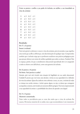 Conte os pontos e confira o seu poder de inclusão, ou melhor, a sua imunidade ao
                    vírus da exclusão:


                      1     a) 3   b) 2   c) 1
                      2     a) 1   b) 2   c) 3
                      3     a) 2   b) 3   c) 1
                      4     a) 1   b) 3   c) 2
                      5     a) 1   b) 2   c) 3
                      6     a) 1   b) 3   c) 2
                      7     a) 1   b) 2   c) 3
                      8     a) 3   b) 1   c) 2
                      9     a) 1   b) 3   c) 2


                    Resultado:
                    De 27 a 23 pontos
                    Imune à exclusão!
                    Você está apto(a) a enfrentar e vencer o vírus da exclusão, pois já entendeu o que significa
                    uma escola que acolhe as diferenças, sem discriminações de qualquer tipo. Compreendeu
                    também que a inclusão exige que os professores atualizem suas práticas pedagógicas para
                    que possam oferecer um ensino de melhor qualidade para todos os alunos. Parabéns! Não
                    se esqueça, porém, de que o atendimento educacional especializado deve ser assegurado
                    a todos os alunos com deficiência, como uma garantia da inclusão.


                    De 22 pontos a 16 pontos
                    No limite. Você precisa se cuidar!
                    Atenção, pois você está vivendo uma situação de fragilidade em sua saúde educacional.
                    Cuidado! É preciso que você tome uma decisão e invista na sua capacidade de se defender
                    do vírus da exclusão. Quem fica indeciso entre enfrentar o novo, no caso, a inclusão de todas
                    as crianças nas escolas comuns, e incluir apenas alguns, ou seja, os alunos que conseguem
                    acompanhar a maioria, está vivendo um momento difícil e perigoso. Você está comprometendo
                    a sua capacidade de ensinar e a possibilidade dos alunos de aprender com alegria!


                    De 15 a 9 pontos
                    Altamente contaminado.
                    Tome todas as providências para se curar dos males que o vírus da exclusão lhe
                    causou. Há muitas maneiras de se cuidar, mas a que recomendamos é um tratamento



                                                                                                              21


kit1_mod4.indd 21                                                                                             3/8/07 2:48:11 PM
 