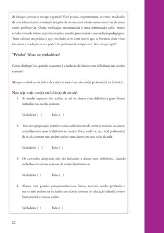 de choque, porque o estrago é grande! Você precisa, urgentemente, se tratar, mudando
           de ares educacionais, tomando injeções de ânimo para adotar novas maneiras de atuar
           como professor(a). Outra medicação recomendada é uma alimentação sadia, muito
           estudo, troca de idéias, experimentações, ousadia para mudar o seu cardápio pedagógico.
           Tente colocar em prática o que tem dado certo com outros que se livraram desse vírus
           tão voraz e readquira o seu poder de profissional competente. Boa recuperação!


           “Pérolas” falsas ou verdadeiras?

           Como distingui-las, quando o assunto é a inclusão de alunos com deficiência nas escolas
           comuns?


           Marque verdadeiro ou falso e descubra se você é ou não um(a) professor(a) inclusivo(a).


           Não seja mais um(a) excluído(a) da escola!
                1. As escolas especiais vão acabar, se até os alunos com deficiência grave forem
                     incluídos nas escolas comuns.


                     Verdadeiro ( )          Falso ( )


                2.   Sem uma preparação anterior e sem conhecimento de como se ensinam os alunos
                     com diferentes tipos de deficiência, mental, física, auditiva, etc., o(a) professor(a)
                     de escola comum não poderá aceitar esses alunos em suas salas de aula.


                     Verdadeiro ( )          Falso ( )


                3. Os currículos adaptados não são indicados a alunos com deficiência, quando
                     incluídos em turmas comuns de ensino fundamental.


                     Verdadeiro ( )          Falso ( )


                4. Alunos com grandes comprometimentos físicos, mentais, surdez profunda e
                     outros não podem ser incluídos em escolas comuns de educação infantil, ensino
                     fundamental e ensino médio.


                     Verdadeiro ( )          Falso ( )



          22


kit1_mod4.indd 22                                                                                             3/8/07 2:48:11 PM
 
